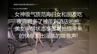 女神级气质范海归女和朋友吃夜宵喝多了被带到酒店啪啪,美女半醒状态享受着抽插带来的快感发出淫荡的喘息声!