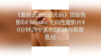 《最新流出极品无码》顶级色影Ed Mosaic 无码性爱影片40分钟20岁天然E奶妹与哥哥乱伦