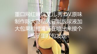 重口网红嫩妹艾儿.秀.DV.原味制作陈大哥私人订制版尿液加大包果粒橙灌肠在喷出来接个瓶子里打包发走