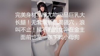 完美身材车模尤物极品巨乳大长腿！无套爆插饥渴骚穴，浪叫不止！操不到的女神在金主面前也是一条下贱小母狗