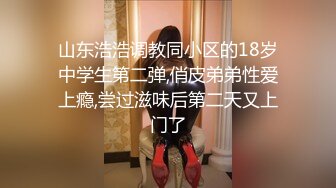 山东浩浩调教同小区的18岁中学生第二弹,俏皮弟弟性爱上瘾,尝过滋味后第二天又上门了