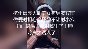 杭州漂亮大眼美女与男友宾馆做爱时担心会怀孕不让射小穴里面,最后只能射嘴里了！呻吟声太诱人了！