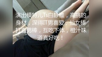 演出模特儿Ts白静雅，高挑的身材，深得IT男喜爱，仙女棒打直男棒，互吃下体，橙汁味道真好吃！