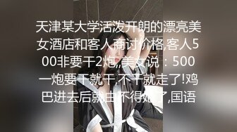 天津某大学活泼开朗的漂亮美女酒店和客人商讨价格,客人500非要干2炮,,美女说：500一炮要干就干,不干就走了!鸡巴进去后就由不得她了,国语