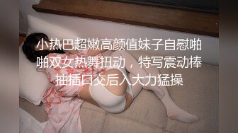 小热巴超嫩高颜值妹子自慰啪啪双女热舞扭动，特写震动棒抽插口交后入大力猛操