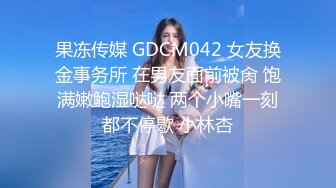 果冻传媒 GDCM042 女友换金事务所 在男友面前被肏 饱满嫩鲍湿哒哒 两个小嘴一刻都不停歇 小林杏