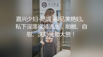 嘉兴少妇-汤媛-极品美艳妇。私下淫荡视频流出，啪啪、自慰、洗奶骚劲大赞！