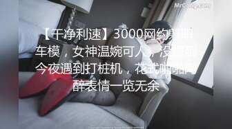 【干净利速】3000网约兼职车模，女神温婉可人，没想到今夜遇到打桩机，花式啪啪陶醉表情一览无余