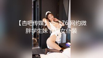 【杏吧传媒】xb-176 网约微胖学生妹 自带女仆装