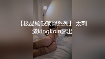 【极品稀缺顶臀系列】 太刺激kingkoin露出