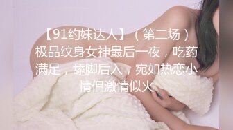 【91约妹达人】（第二场）极品纹身女神最后一夜，吃药满足，舔脚后入，宛如热恋小情侣激情似火