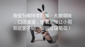 淮安Ts模特李熙蒽 - 大眼萌妹，口活溜溜，穿着黑丝让小哥哥欲罢不能，狠狠修理菊花！