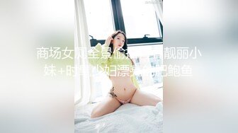 商场女厕全景偷拍青春靓丽小妹+时髦少妇漂亮的肥鲍鱼