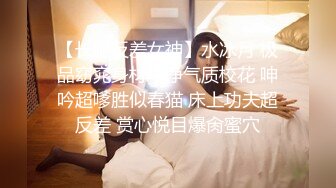 【长腿反差女神】水冰月 极品窈窕身材干净气质校花 呻吟超嗲胜似春猫 床上功夫超反差 赏心悦目爆肏蜜穴