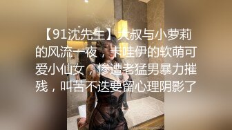 【91沈先生】大叔与小萝莉的风流一夜，卡哇伊的软萌可爱小仙女，惨遭老猛男暴力摧残，叫苦不迭要留心理阴影了