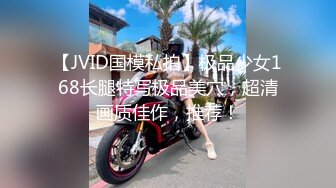 【JVID国模私拍】极品少女168长腿特写极品美穴，超清画质佳作，推荐！