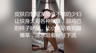 皮肤白皙短发颜值不错的少妇让纹身大哥各种爆草，舔鸡巴的样子好骚，让小哥站着抗腿爆草，淫水顺着腿往下流