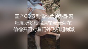 国产CD系列清纯伪娘甜甜网吧厕所多根假屌轮流玩菊花 偷偷开门对着门外飞机超刺激