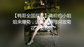 【鸭哥全国探花】高价约小姐姐来爆菊，近距离特写只攻菊花不爱鲍鱼