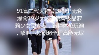 91富二代大神【Ee哥】无套爆肏19岁大波蜜桃臀极品萝莉少女型女友，各种体位玩遍，嗲叫声超刺激全程高能无尿点