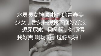 水灵灵女神 粉扑扑的青春美少女，舌头钻得我下面好舒服，想尿尿啦  啊啊啊，你顶得我好爽 啊啊啊，过瘾死啦！