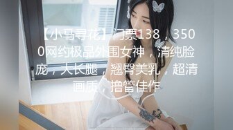 【小马寻花】门票138，3500网约极品外围女神，清纯脸庞，大长腿，翘臀美乳，超清画质，撸管佳作