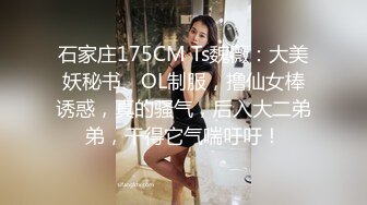 石家庄175CM Ts魏薇：大美妖秘书、OL制服，撸仙女棒诱惑，真的骚气，后入大二弟弟，干得它气喘吁吁！