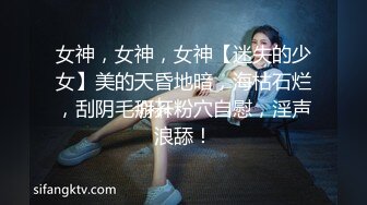 女神，女神，女神【迷失的少女】美的天昏地暗，海枯石烂，刮阴毛掰开粉穴自慰，淫声浪舔！