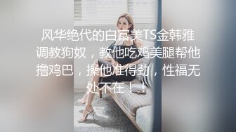 风华绝代的白富美TS金韩雅调教狗奴，教他吃鸡美腿帮他撸鸡巴，操他准得劲，性福无处不在！！