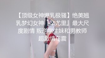 【顶级女神爆乳极骚】绝美翘乳梦幻女神『辛尤里』最大尺度剧情 叛逆学生妹和男教师超激情车震