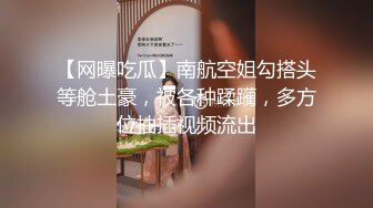 【网曝吃瓜】南航空姐勾搭头等舱土豪，被各种蹂躏，多方位抽插视频流出