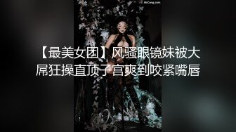 【最美女团】风骚眼镜妹被大屌狂操直顶子宫爽到咬紧嘴唇