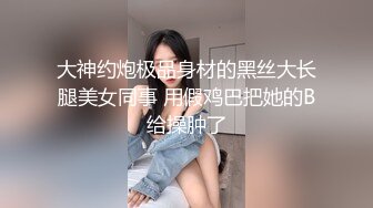 大神约炮极品身材的黑丝大长腿美女同事 用假鸡巴把她的B给操肿了