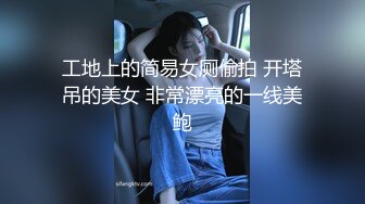 工地上的简易女厕偷拍 开塔吊的美女 非常漂亮的一线美鲍