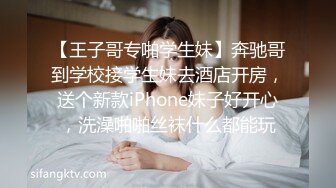 【王子哥专啪学生妹】奔驰哥到学校接学生妹去酒店开房，送个新款iPhone妹子好开心，洗澡啪啪丝袜什么都能玩