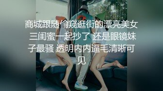 商城跟随偷窥逛街的漂亮美女 三闺蜜一起抄了 还是眼镜妹子最骚 透明内内逼毛清晰可见