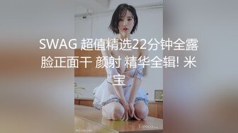 SWAG 超值精选22分钟全露脸正面干 颜射 精华全辑! 米宝