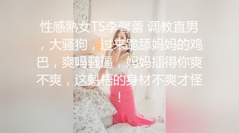 性感熟女TS李馨蕾 调教直男，大骚狗，过来跪舔妈妈的鸡巴，爽吗骚逼，妈妈插得你爽不爽，这魁梧的身材不爽才怪！